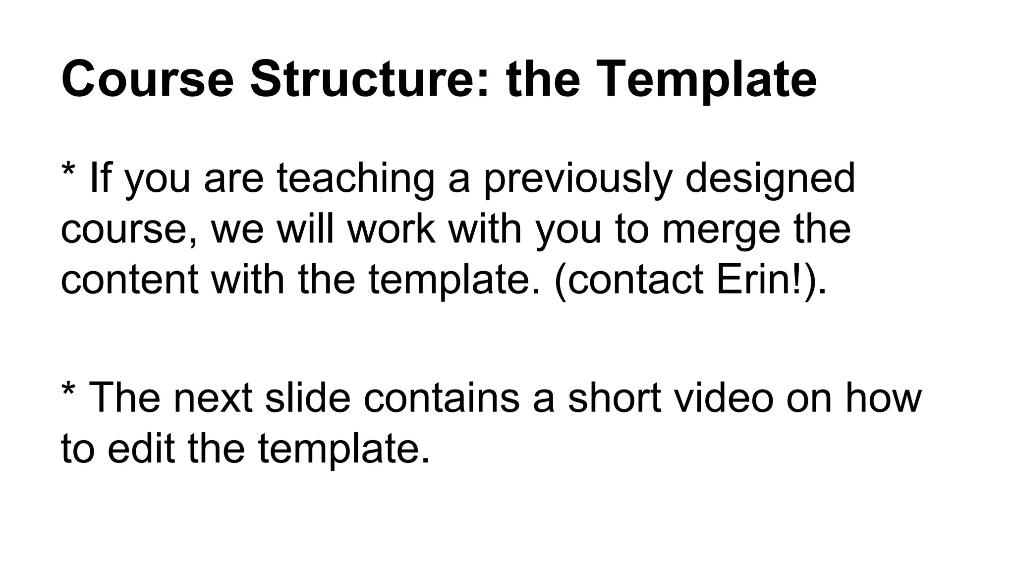 Course Structure: the Template
* If you are teaching a previously designed
course, we will work with you to merge the
content with the template. (contact Erin!).
* The next slide contains a short video on how
to edit the template.
 