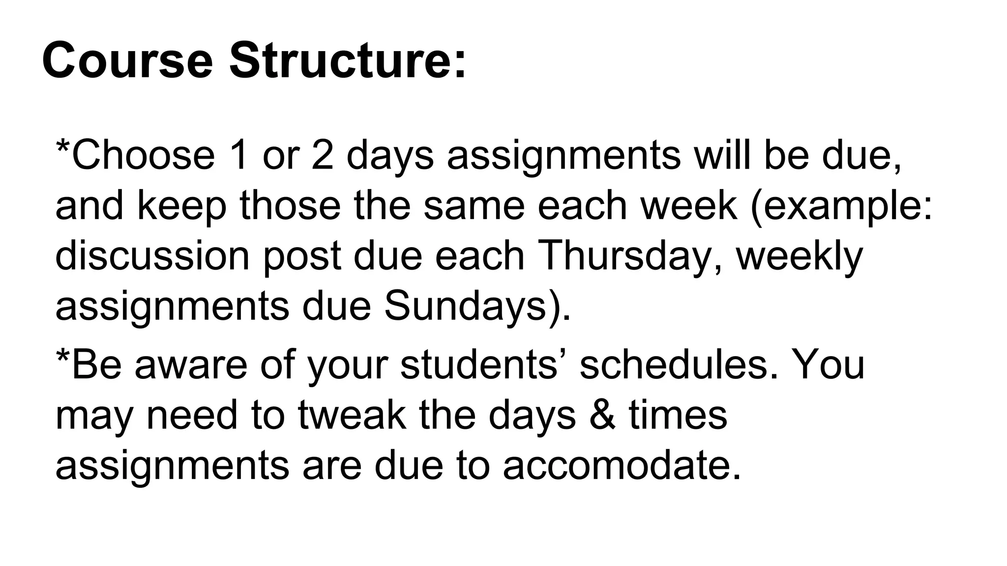 Course Structure:
*Choose 1 or 2 days assignments will be due,
and keep those the same each week (example:
discussion post due each Thursday, weekly
assignments due Sundays).
*Be aware of your students’ schedules. You
may need to tweak the days & times
assignments are due to accomodate.
 