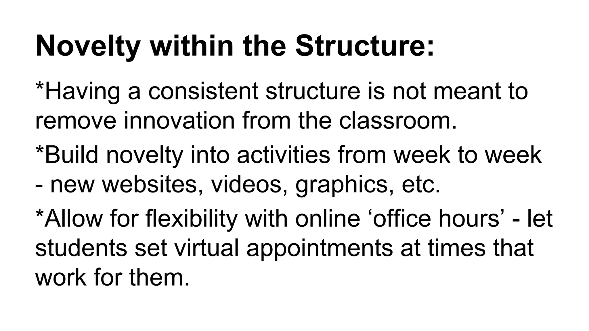 Novelty within the Structure:
*Having a consistent structure is not meant to
remove innovation from the classroom.
*Build novelty into activities from week to week
- new websites, videos, graphics, etc.
*Allow for flexibility with online ‘office hours’ - let
students set virtual appointments at times that
work for them.
 