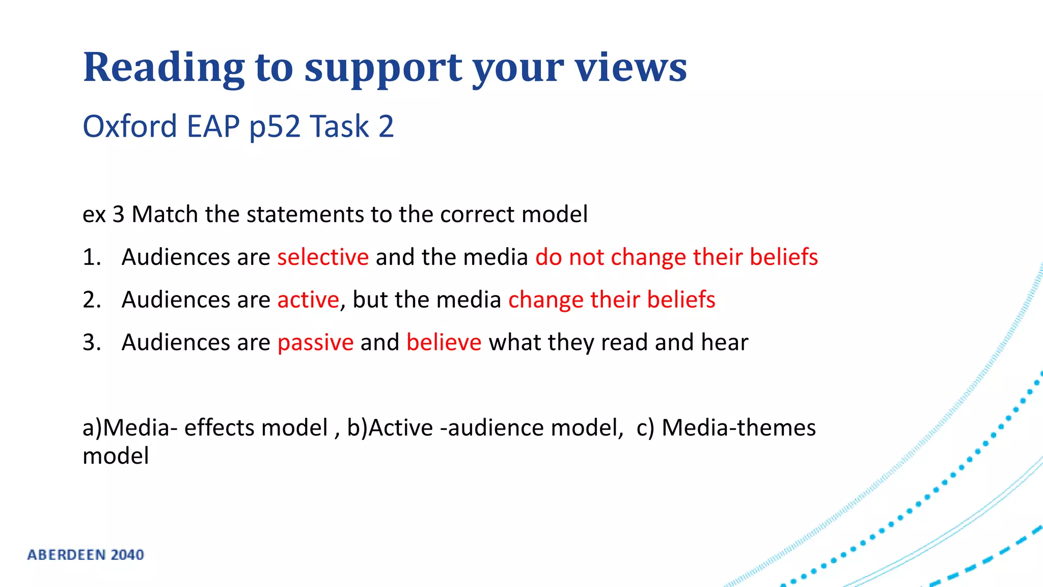 Reading to support your views
ex 3 Match the statements to the correct model
1. Audiences are selective and the media do not change their beliefs
2. Audiences are active, but the media change their beliefs
3. Audiences are passive and believe what they read and hear
a)Media- effects model , b)Active -audience model, c) Media-themes
model
Oxford EAP p52 Task 2
 