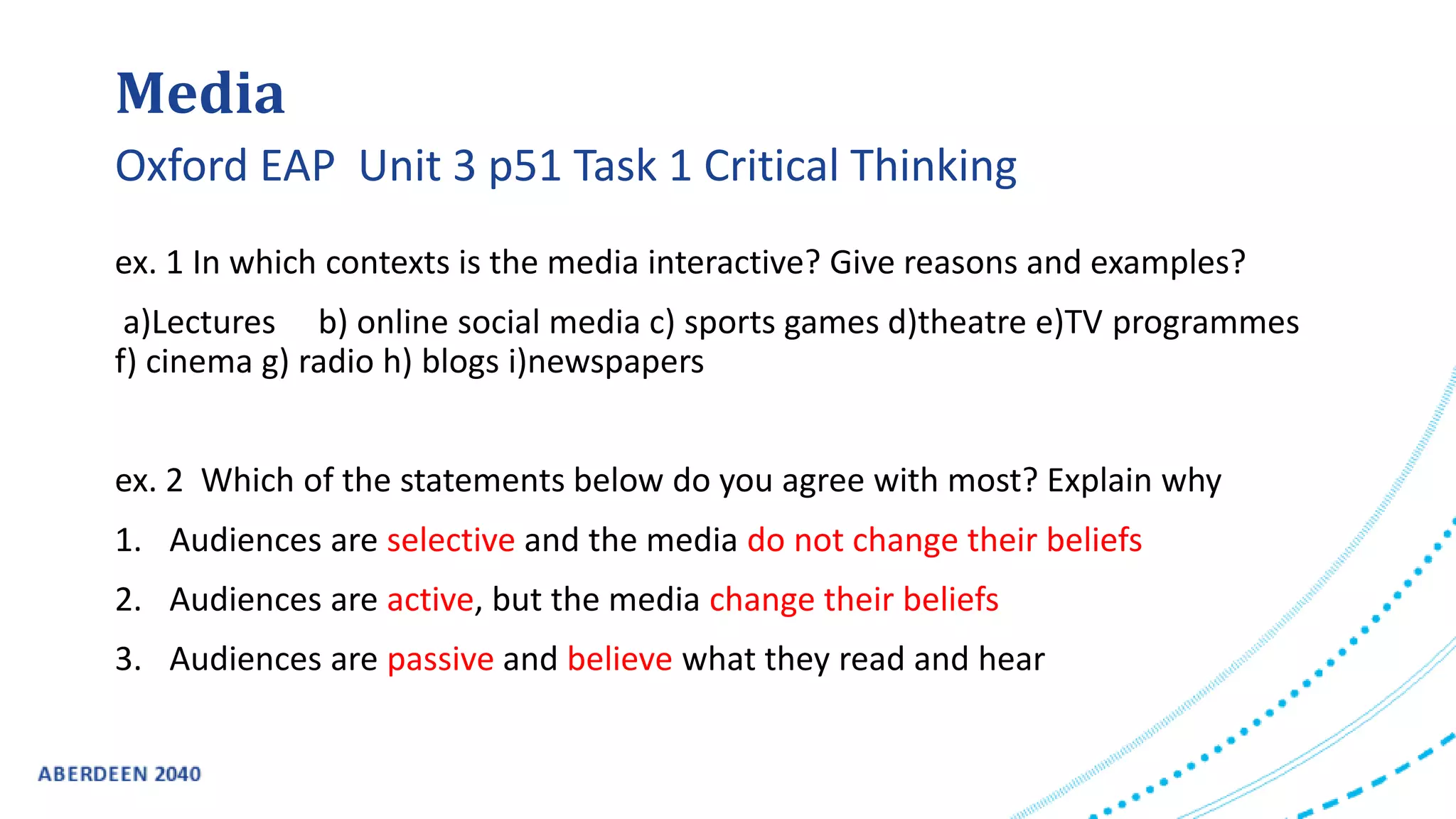 Media
ex. 1 In which contexts is the media interactive? Give reasons and examples?
a)Lectures b) online social media c) sports games d)theatre e)TV programmes
f) cinema g) radio h) blogs i)newspapers
ex. 2 Which of the statements below do you agree with most? Explain why
1. Audiences are selective and the media do not change their beliefs
2. Audiences are active, but the media change their beliefs
3. Audiences are passive and believe what they read and hear
Oxford EAP Unit 3 p51 Task 1 Critical Thinking
 