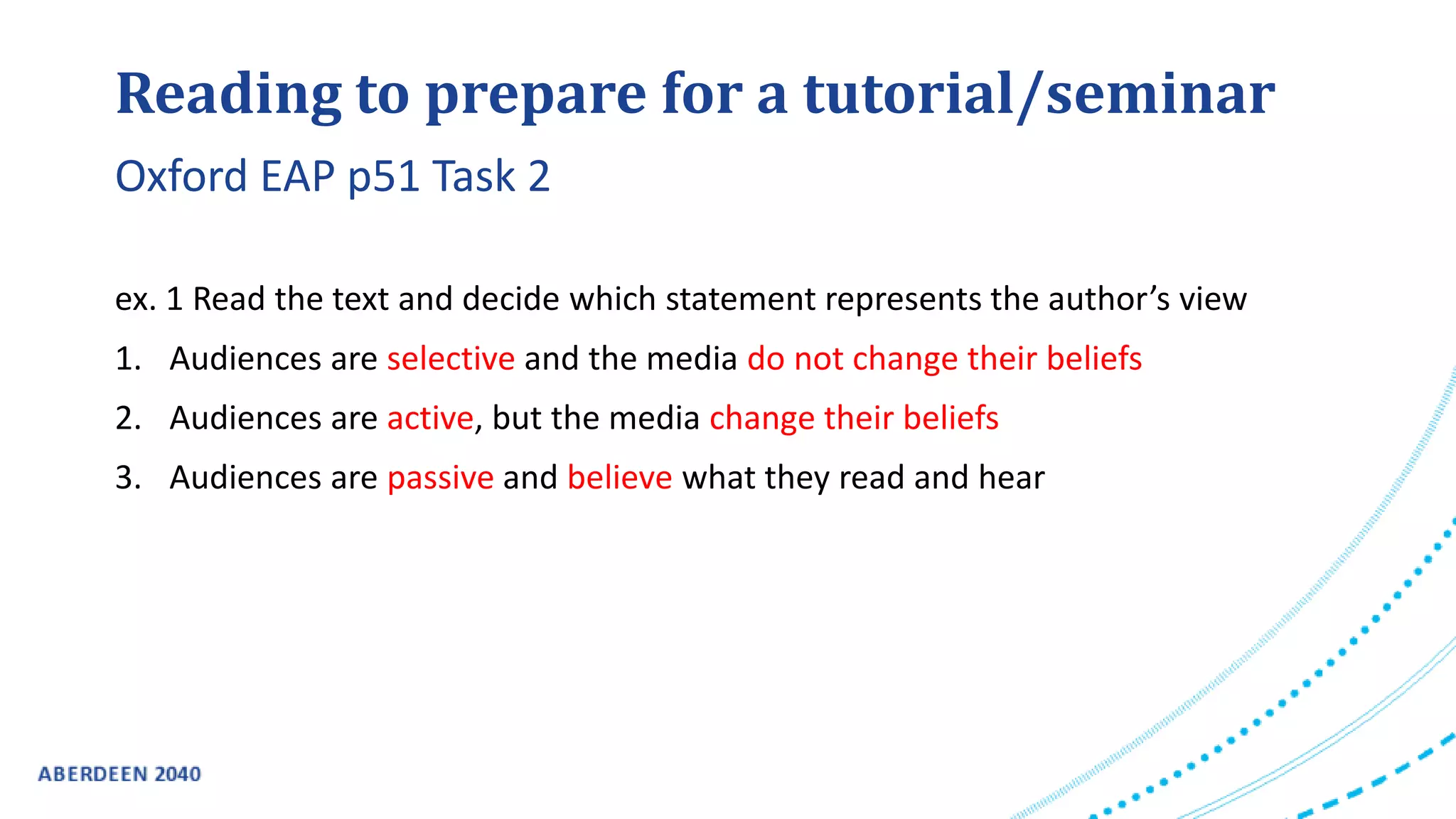 Reading to prepare for a tutorial/seminar
ex. 1 Read the text and decide which statement represents the author’s view
1. Audiences are selective and the media do not change their beliefs
2. Audiences are active, but the media change their beliefs
3. Audiences are passive and believe what they read and hear
Oxford EAP p51 Task 2
 