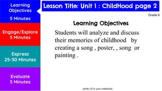 Lesson Title: Habitats
Learning Objectives
Students will analyze and discuss
their memories of childhood by
creating a song , poster, , song or
painting .
(write LO in your notebook)
Grade 6
Learning
Objectives
5 Minutes
Engage/Explore
5 Minutes
Express
25-30 Minutes
Evaluate
5 Minutes
Lesson Title: Unit 1 : ChildHood page 2
 