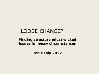LOOSE CHANGE?
Finding structure midst wicked
issues in messy circumstances

       Ian Healy 2012
 