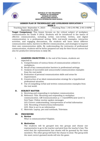 REPUBLIC OF THE PHILIPPINES
REGION 4A CALABARZON
DIVISION OF CAVITE
MAGALLANES DISTRICT
BENDITA INTEGRATED HIGH SCHOOL
LESSON PLAN IN TECHNOLOGY AND LIVELIHOOD EDUCATION 9
WEEK 2
Teaching Date: September 4, 2023-
September 8, 2023
Teaching Time: 1:40-2:40 PM, 2:40-3:40PM
Target Competency: This lesson focuses on the critical subject of workplace
communication for Grade 9 (4A's). Students will be introduced to the basics of
effective communication, including verbal, non-verbal, written, and digital
communication in a professional setting. With real-world examples, interactive
activities, and engaging discussions, the students will learn about different
communication styles, barriers to effective communication, and strategies to improve
their own communication skills. By understanding the intricacies of professional
communication, students will be better prepared not only for their future careers but
also for productive interactions in daily life.
I. LEARNING OBJECTIVES: At the end of the lesson, students are
expected to:
A. Comprehension of various forms of communication utilized in
workplaces.
B. Recall of key communication barriers in professional settings.
C. Analysis of successful and unsuccessful communication examples
from the real world.
D. Evaluation of personal communication skills and areas for
improvement.
E. Construction of an ideal communication strategy for a hypothetical
professional situation.
F. Use of compelling verbal and written communication examples from
the real world.
II. SUBJECT MATTER
A. Receiving and responding to workplace communication
B. Reference: Title: Receiving and responding to workplace
communication. LM Communication p.1-11(sew0904) (sew Level 1)
Sub Topic: Follow routine spoken messages
LO1.Correct understanding /interpretation of verbal information
LO2. Recording of Instructions/information
LO3. How to act to an information
C. Materials: Laptop, pen and notebook, Television
III. PROCEDURE
A. Review
What is communication? Explain.
B. Motivation
The students will be grouped into two groups and choose one
representative to go to the teacher and pick from the teacher’s box. The
word that the representative has chosen will be guessed by the team
members. The other group will have the chance to steal. The group with
the most correct guessed words will win the game.
 