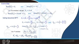̇
𝑉𝑉1 = 𝑉𝑉∠𝜃𝜃
Using recursive DFT-
̇
𝑉𝑉2 = 𝑉𝑉∠(𝜃𝜃 +
2𝜋𝜋
𝑁𝑁
)
R𝑒𝑒𝑒𝑒𝑒𝑒 ̇
𝑉𝑉1 = 𝑉𝑉𝑐𝑐𝑐𝑐𝑐𝑐𝜃𝜃 = 𝑉𝑉𝑐𝑐𝑐
I𝑚𝑚𝑚𝑚𝑚𝑚 ̇
𝑉𝑉1 = 𝑉𝑉𝑠𝑠𝑠𝑠𝑠𝑠𝜃𝜃 = −𝑉𝑉𝑠𝑠𝑠
̇
𝑉𝑉3 = 𝑉𝑉∠(𝜃𝜃 +
4𝜋𝜋
𝑁𝑁
)
𝐼𝐼𝐼𝐼𝐼𝐼𝐼𝐼 ̇
𝑉𝑉𝑁𝑁
4
+1
= −𝑉𝑉
𝑠𝑠(
𝑁𝑁
4
+1)
= 𝑉𝑉 sin(𝜃𝜃 +
𝜋𝜋
2
)
𝑉𝑉
𝑠𝑠𝑠𝑠 = −𝑉𝑉
𝑐𝑐 𝑟𝑟−
𝑁𝑁
4
̇
𝑉𝑉𝑟𝑟 =𝑉𝑉
𝑐𝑐𝑟𝑟 − 𝑗𝑗𝑉𝑉
𝑠𝑠𝑠𝑠 =𝑉𝑉
𝑐𝑐𝑟𝑟+𝑗𝑗𝑉𝑉𝑐𝑐 𝑟𝑟−
𝑁𝑁
4
Let for window-1 we get,
R𝑒𝑒𝑒𝑒𝑒𝑒 ̇
𝑉𝑉 = 𝑉𝑉
𝑐𝑐 I𝑚𝑚𝑚𝑚𝑚𝑚 ̇
𝑉𝑉 = −𝑉𝑉
𝑠𝑠
and
Cosine Filter
and
̇
𝑉𝑉2 = [ ̇
𝑉𝑉1 +
2
𝑁𝑁
(𝑣𝑣𝑁𝑁 − 𝑣𝑣0)]𝑒𝑒𝑗𝑗
2𝜋𝜋
𝑁𝑁
and
= 𝑉𝑉cos 𝜃𝜃 = 𝑉𝑉𝑐𝑐𝑐
̇
𝑉𝑉𝑁𝑁
4
+1
= 𝑉𝑉∠ 𝜃𝜃 +
𝜋𝜋
2
,
̇
𝑉𝑉𝑁𝑁
4
+1
= 𝑉𝑉∠ 𝜃𝜃 +
2𝜋𝜋
𝑁𝑁
𝑁𝑁
4
,
For rth window
N
P
T
E
L
 