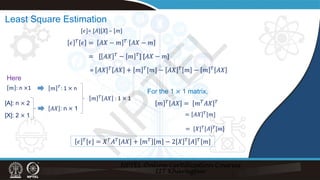 Least Square Estimation
[𝜖𝜖]= [A][X] – [m]
𝜖𝜖 𝑇𝑇 𝜖𝜖 = 𝐴𝐴𝑋𝑋 − 𝑚𝑚 𝑇𝑇 𝐴𝐴𝑋𝑋 − 𝑚𝑚
= [ 𝐴𝐴𝑋𝑋 𝑇𝑇
− 𝑚𝑚 𝑇𝑇
] [𝐴𝐴𝑋𝑋 − 𝑚𝑚]
= 𝐴𝐴𝑋𝑋 𝑇𝑇 𝐴𝐴𝐴𝐴 + 𝑚𝑚 𝑇𝑇[𝑚𝑚] − 𝐴𝐴𝑋𝑋 𝑇𝑇 𝑚𝑚 − 𝑚𝑚 𝑇𝑇 𝐴𝐴𝐴𝐴
𝑚𝑚 𝑇𝑇 𝐴𝐴𝐴𝐴 = 𝑚𝑚𝑇𝑇𝐴𝐴𝐴𝐴 𝑇𝑇
𝑚𝑚 : n ×1 𝑚𝑚 𝑇𝑇
: 1 × n
[A]: n × 2
[X]: 2 × 1
𝐴𝐴𝐴𝐴 : n × 1
𝑚𝑚 𝑇𝑇
𝐴𝐴𝐴𝐴 : 1 × 1
For the 1 × 1 matrix,
= 𝐴𝐴𝑋𝑋 𝑇𝑇[𝑚𝑚]
= [𝑋𝑋]𝑇𝑇
[𝐴𝐴]𝑇𝑇
[𝑚𝑚]
𝜖𝜖 𝑇𝑇[𝜖𝜖] = 𝑋𝑋𝑇𝑇𝐴𝐴𝑇𝑇[𝐴𝐴𝑋𝑋] + 𝑚𝑚𝑇𝑇 𝑚𝑚 − 2 𝑋𝑋 𝑇𝑇 𝐴𝐴 𝑇𝑇[𝑚𝑚]
Here
N
P
T
E
L
 