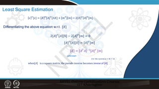 Least Square Estimation
Differentiating the above equation w.r.t. [𝑋𝑋]
2[𝐴𝐴]𝑇𝑇
𝐴𝐴 [X] − 2 𝐴𝐴 𝑇𝑇
[𝑚𝑚] = 0
[𝐴𝐴]𝑇𝑇
𝐴𝐴 [𝑋𝑋] = 𝐴𝐴 𝑇𝑇
[𝑚𝑚]
𝑋𝑋 = 𝐴𝐴𝑇𝑇
𝐴𝐴 −1
[𝐴𝐴]𝑇𝑇
[𝑚𝑚]
𝜖𝜖 𝑇𝑇[𝜖𝜖] = 𝑋𝑋 𝑇𝑇 𝐴𝐴 𝑇𝑇[𝐴𝐴𝑋𝑋] + 𝑚𝑚𝑇𝑇 𝑚𝑚 − 2 𝑋𝑋 𝑇𝑇 𝐴𝐴 𝑇𝑇[𝑚𝑚]
unknown
when[𝐴𝐴] is a square matrix, the pseudo inverse becomes invese of [A]
𝑓𝑓𝑓𝑓𝑓𝑓 𝑡𝑡𝑡𝑡𝑡 𝑠𝑠𝑠𝑠𝑠𝑠𝑠𝑠𝑠𝑠𝑠𝑠 𝑎𝑎 + 𝑏𝑏𝑏𝑏 = 𝑚𝑚
N
P
T
E
L
 