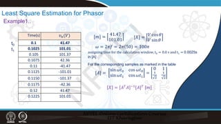 Time(s)
0.1 41.47
0.1025 101.01
0.105 101.37
0.1075 42.36
0.11 -41.47
0.1125 -101.01
0.1150 -101.37
0.1175 -42.36
0.12 41.47
0.1225 101.01
𝑣𝑣𝑛𝑛(𝑉𝑉)
t0
t1
Least Square Estimation for Phasor
Example1..
[𝑚𝑚] =
41.47
101.01
[𝑋𝑋] =
𝑉𝑉 cos 𝜃𝜃
𝑉𝑉 sin 𝜃𝜃
𝜔𝜔 = 2𝜋𝜋𝜋𝜋 = 2𝜋𝜋 50 = 100𝜋𝜋
[𝐴𝐴] =
sin 𝜔𝜔𝑡𝑡0 cos 𝜔𝜔𝑡𝑡0
sin 𝜔𝜔𝑡𝑡1 cos 𝜔𝜔𝑡𝑡1
=
0 1
1
2
1
2
assigning time for the calculation window, t0 = 0.0 s and t1 = 0.0025s
in [A]
For the corresponding samples as marked in the table
𝑋𝑋 = 𝐴𝐴𝑇𝑇𝐴𝐴 −1[𝐴𝐴]𝑇𝑇 [𝑚𝑚]
N
P
T
E
L
 