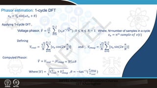 Phasor estimation: 1-cycle DFT
Defining
𝑉𝑉𝑟𝑟𝑟𝑟𝑟𝑟𝑟𝑟 =
2
𝑁𝑁
�
𝑛𝑛=0
𝑁𝑁−1
[𝑣𝑣𝑛𝑛 cos(2𝜋𝜋
𝑛𝑛
𝑁𝑁
)] and 𝑉𝑉𝑖𝑖𝑖𝑖𝑖𝑖𝑖𝑖 =
2
𝑁𝑁
�
𝑛𝑛=0
𝑁𝑁−1
[𝑣𝑣𝑛𝑛 sin(2𝜋𝜋
𝑛𝑛
𝑁𝑁
)]
Computed Phasor:
̇
𝑉𝑉 = 𝑉𝑉𝑟𝑟𝑟𝑟𝑟𝑟𝑟𝑟 − 𝑗𝑗𝑉𝑉𝑖𝑖𝑖𝑖𝑖𝑖𝑖𝑖 = 𝑉𝑉 ∠𝜃𝜃
Where 𝑉𝑉 = 𝑉𝑉𝑟𝑟𝑟𝑟𝑟𝑟𝑟𝑟
2
+ 𝑉𝑉𝑖𝑖𝑖𝑖𝑖𝑖𝑖𝑖
2
,𝜃𝜃 = −tan−1(
𝑉𝑉𝑖𝑖𝑖𝑖𝑖𝑖𝑖𝑖
𝑉𝑉𝑟𝑟𝑟𝑟𝑟𝑟𝑟𝑟
)
𝑣𝑣𝑛𝑛 = 𝑉𝑉
𝑝𝑝 sin 𝜔𝜔𝑡𝑡𝑛𝑛 + 𝜃𝜃
Applying 1-cycle DFT ,
Voltage phasor, ̇
𝑉𝑉 =
2
𝑁𝑁
∑𝑛𝑛=0
𝑁𝑁−1
(𝑣𝑣𝑛𝑛𝑒𝑒−𝑗𝑗
2𝜋𝜋
𝑁𝑁
𝑛𝑛
) ; 0 ≤ 𝑛𝑛 ≤ 𝑁𝑁 − 1 Where, N=number of samples in a cycle
𝑣𝑣𝑛𝑛 = 𝑛𝑛𝑡𝑡𝑡 𝑠𝑠𝑠𝑠𝑠𝑠𝑠𝑠𝑠𝑠𝑠𝑠 𝑜𝑜𝑜𝑜 𝑣𝑣(𝑡𝑡)
�
𝑛𝑛=0
𝑁𝑁−1
N
P
T
E
L
 
