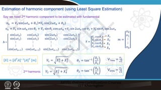 Estimation of harmonic component (using Least Square Estimation)
𝑣𝑣𝑛𝑛 = 𝑉𝑉1 sin 𝜔𝜔𝑡𝑡𝑛𝑛 + 𝜃𝜃1 +𝑉𝑉2 sin 2𝜔𝜔𝑡𝑡𝑛𝑛 + 𝜃𝜃2
𝑣𝑣𝑛𝑛 = 𝑉𝑉1 𝑠𝑠𝑠𝑠𝑠𝑠 𝜔𝜔𝑡𝑡n 𝑐𝑐𝑐𝑐𝑐𝑐 𝜃𝜃1 + 𝑉𝑉1 sin 𝜃𝜃1 cos 𝜔𝜔𝑡𝑡n +𝑉𝑉2 𝑠𝑠𝑠𝑠𝑠𝑠 2𝜔𝜔𝑡𝑡n 𝑐𝑐𝑐𝑐𝑐𝑐 𝜃𝜃2 + 𝑉𝑉2 sin 𝜃𝜃2 cos 2𝜔𝜔𝑡𝑡n
Say we need 2nd harmonic component to be estimated with fundamental
A =
sin 𝜔𝜔𝑡𝑡0 cos 𝜔𝜔𝑡𝑡0 sin 2𝜔𝜔𝑡𝑡0 cos 2𝜔𝜔𝑡𝑡0
sin 𝜔𝜔𝑡𝑡1 cos 𝜔𝜔𝑡𝑡1 sin 2𝜔𝜔𝑡𝑡1 cos 2𝜔𝜔𝑡𝑡1
⋮ ⋮ ⋮ ⋮
⋮ ⋮ ⋮ ⋮
sin 𝜔𝜔𝑡𝑡n−1 cos 𝜔𝜔𝑡𝑡n−1 sin 2𝜔𝜔𝑡𝑡n−1 cos 2𝜔𝜔𝑡𝑡n−1
𝑚𝑚 =
𝑣𝑣0
𝑣𝑣1
⋮
⋮
𝑣𝑣n
𝑉𝑉1 = 𝑋𝑋1
2
+ 𝑋𝑋2
2 V1rms =
𝑉𝑉1
2
𝜃𝜃1 = tan−1
𝑋𝑋2
𝑋𝑋1
𝑋𝑋 =
𝑉𝑉1 𝑐𝑐𝑐𝑐𝑐𝑐 𝜃𝜃1
𝑉𝑉1 𝑠𝑠𝑠𝑠𝑠𝑠 𝜃𝜃1
𝑉𝑉2 𝑐𝑐𝑐𝑐𝑐𝑐 𝜃𝜃2
𝑉𝑉2 𝑠𝑠𝑠𝑠𝑠𝑠 𝜃𝜃2
𝑉𝑉2 = 𝑋𝑋3
2
+ 𝑋𝑋4
2 𝜃𝜃2 = tan−1
𝑋𝑋4
𝑋𝑋3
V2rms =
𝑉𝑉2
2
𝑋𝑋2
𝑋𝑋1
𝑋𝑋3
𝑋𝑋4
2nd harmonic
𝑋𝑋 = 𝐴𝐴𝑇𝑇𝐴𝐴 −1[𝐴𝐴]𝑇𝑇 [𝑚𝑚]
N
P
T
E
L
 