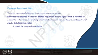 Frequency Response of Filters
• The power system signal distortions- inrush, power electronics devices…
• It provides the response of a filter for different frequencies as input signal- which is important to
assess the performance, for obtaining fundamental component from a voltage/current signal which
may be distorted in the system
-it reveals the strength of the estimator
N
P
T
E
L
 