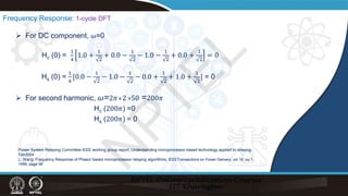 Frequency Response: 1-cycle DFT
Power System Relaying Committee IEEE working group report, Understanding microprocessor based technology applied to relaying,
Feb2004
L. Wang, Frequency Response of Phasor based microprocessor relaying algorithms, IEEETransactions on Power Delivery, vol 14, no.1,
1999, page 98
 For DC component, 𝜔𝜔=0
Hc (0) =
1
4
1.0 +
1
2
+ 0.0 −
1
2
− 1.0 −
1
2
+ 0.0 +
1
2
= 0
Hs (0) =
1
4
[0.0 −
1
2
− 1.0 −
1
2
− 0.0 +
1
2
+ 1.0 +
1
2
] = 0
 For second harmonic, 𝜔𝜔=2𝜋𝜋 2 50 =200𝜋𝜋
Hc (200𝜋𝜋) =0
Hs (200𝜋𝜋) = 0
x x
N
P
T
E
L
 