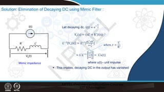 Solution: Elimination of Decaying DC using Mimic Filter :
i(t)
R’ L’
Let decaying dc, i t = e−
t
τ
Vo s = sL′
+ R′
I s
ℒ−1 Vo(s) = ℒ−1[
sL′+R′
s+
1
τ
]
= L′
ℒ−1
s+
1
𝜏𝜏
s+
1
τ
= L′
u(t)
𝑤𝑤𝑤𝑤𝑤𝑤𝑤, 𝜏𝜏 =
L′
R′
Vo(t)
Mimic impedance where u(t)– unit impulse
 This implies, decaying DC in the output has vanished
N
P
T
E
L
 