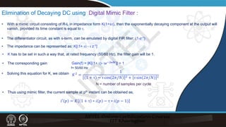 Elimination of Decaying DC using Digital Mimic Filter :
• With a mimic circuit consisting of R-L in impedance form K(1+sτ), then the exponentially decaying component at the output will
vanish, provided its time constant is equal to τ.
• The differentiator circuit, as with s-term, can be emulated by digital FIR filter: (1-z-1)
• The impedance can be represented as: K[(1+ τ) - τ z-1]
• K has to be set in such a way that, at rated frequency (50/60 Hz), the filter gain will be 1.
• The corresponding gain
f= 50/60 Hz
Gain(f) = |K[(1+ τ)- τ𝑒𝑒−𝑗𝑗𝑗𝑗∆𝑡𝑡
]| = 1
• Solving this equation for K, we obtain 𝐾𝐾2
=
1
1 + τ − τ cos 2𝜋𝜋/𝑁𝑁 2 + τ sin 2𝜋𝜋/𝑁𝑁 2
• Thus using mimic filter, the current sample at pth instant can be obtained as,
𝑖𝑖′ 𝑝𝑝 = 𝐾𝐾 1 + τ ∗ 𝑖𝑖 𝑝𝑝 − τ ∗ 𝑖𝑖(𝑝𝑝 − 1)
N = number of samples per cycle
N
P
T
E
L
 