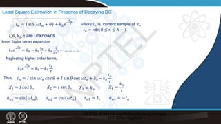 Least Square Estimation in Presence of Decaying DC
𝐼𝐼, 𝜃𝜃, 𝑘𝑘0, τ are unknowns
𝑖𝑖𝑛𝑛 = 𝐼𝐼 sin 𝜔𝜔𝑡𝑡𝑛𝑛 + 𝜃𝜃 + 𝑘𝑘0𝑒𝑒−
𝑡𝑡𝑛𝑛
𝜏𝜏
𝑋𝑋1 = 𝐼𝐼 𝑐𝑐𝑐𝑐𝑐𝑐 𝜃𝜃, 𝑋𝑋2 = 𝐼𝐼 𝑠𝑠𝑠𝑠𝑠𝑠 𝜃𝜃,
𝑎𝑎n1 = sin(𝜔𝜔𝑡𝑡n), 𝑎𝑎n2 = cos(𝜔𝜔𝑡𝑡n),
From Taylor series expansion
𝑘𝑘0𝑒𝑒−
𝑡𝑡𝑛𝑛
𝜏𝜏 = 𝑘𝑘0 − 𝑘𝑘0
𝑡𝑡𝑛𝑛
𝜏𝜏
+ 𝑘𝑘0
𝑡𝑡𝑛𝑛
2
2!𝜏𝜏2 − … … … …
Neglecting higher order terms,
𝑘𝑘0𝑒𝑒−
𝑡𝑡𝑛𝑛
𝜏𝜏 = 𝑘𝑘0 − 𝑘𝑘0
𝑡𝑡𝑛𝑛
𝜏𝜏
Thus, 𝑖𝑖𝑛𝑛 = 𝐼𝐼 𝑠𝑠𝑠𝑠𝑠𝑠 𝜔𝜔𝑡𝑡n 𝑐𝑐𝑐𝑐𝑐𝑐 𝜃𝜃 + 𝐼𝐼 sin 𝜃𝜃 cos 𝜔𝜔𝑡𝑡n + 𝑘𝑘0 − 𝑘𝑘0
𝑡𝑡𝑛𝑛
𝜏𝜏
𝑋𝑋3 = 𝑘𝑘0, 𝑋𝑋4 =
𝑘𝑘0
𝜏𝜏
𝑎𝑎n3 = 1, 𝑎𝑎n4 = −𝑡𝑡n
𝑡𝑡𝑛𝑛 = 𝑛𝑛Δ𝑡𝑡; 0 ≤ 𝑛𝑛 ≤ 𝑁𝑁 − 1
𝑤𝑤𝑤𝑤𝑤𝑤𝑤𝑤𝑤 𝑖𝑖𝑛𝑛 is current sample at 𝑡𝑡𝑛𝑛
N
P
T
E
L
 