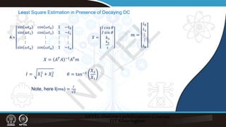 Least Square Estimation in Presence of Decaying DC
A =
sin 𝜔𝜔𝑡𝑡0 cos 𝜔𝜔𝑡𝑡0 1 −𝑡𝑡0
sin 𝜔𝜔𝑡𝑡1 cos 𝜔𝜔𝑡𝑡1 1 −𝑡𝑡1
⋮ ⋮ ⋮ ⋮
⋮ ⋮ ⋮ ⋮
sin 𝜔𝜔𝑡𝑡n cos 𝜔𝜔𝑡𝑡n 1 −𝑡𝑡n
𝑋𝑋 =
𝐼𝐼 𝑐𝑐𝑐𝑐𝑐𝑐 𝜃𝜃
𝐼𝐼 𝑠𝑠𝑠𝑠𝑠𝑠 𝜃𝜃
𝑘𝑘0
𝑘𝑘0
𝜏𝜏
𝑚𝑚 =
𝑖𝑖0
𝑖𝑖1
⋮
⋮
𝑖𝑖n
𝑋𝑋 = 𝐴𝐴𝑇𝑇𝐴𝐴 −1𝐴𝐴𝑇𝑇𝑚𝑚
𝐼𝐼 = 𝑋𝑋1
2
+ 𝑋𝑋2
2
Note, here I(rms) =
𝐼𝐼
2
𝜃𝜃 = tan−1
𝑋𝑋2
𝑋𝑋1
N
P
T
E
L
 