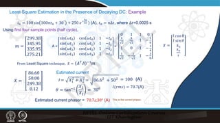 Least Square Estimation in the Presence of Decaying DC: Example
𝑖𝑖𝑛𝑛 = 100 sin 100𝜋𝜋𝑡𝑡𝑛𝑛 + 30° + 250 𝑒𝑒−
𝑡𝑡𝑛𝑛
40 ) (A), 𝑡𝑡𝑛𝑛 = 𝑛𝑛∆𝑡𝑡, where ∆𝑡𝑡=0.0025 s
𝑚𝑚 =
299.38
345.95
335.95
275.21
A =
sin 𝜔𝜔𝑡𝑡0 cos 𝜔𝜔𝑡𝑡0 1 −𝑡𝑡0
sin 𝜔𝜔𝑡𝑡1 cos 𝜔𝜔𝑡𝑡1 1 −𝑡𝑡1
sin 𝜔𝜔𝑡𝑡2 cos 𝜔𝜔𝑡𝑡2 1 −𝑡𝑡2
sin 𝜔𝜔𝑡𝑡3 cos 𝜔𝜔𝑡𝑡3 1 −𝑡𝑡3
=
0 1 1 0
1
2
1
2
1 −
1
8
1 0 1 −
1
4
1
2
−
1
2
1 −
3
8
Using first four sample points (half cycle),
𝑋𝑋 =
𝐼𝐼 𝑐𝑐𝑐𝑐𝑐𝑐 𝜃𝜃
𝐼𝐼 𝑠𝑠𝑠𝑠𝑠𝑠 𝜃𝜃
𝑘𝑘0
𝑘𝑘0
𝜏𝜏
From Least Square technique, 𝑋𝑋 = 𝐴𝐴𝑇𝑇𝐴𝐴 −1𝑚𝑚
= 100
𝑋𝑋 =
86.60
50.00
249.38
0.12
I = 𝑋𝑋1
2
+ 𝑋𝑋2
2
𝜃𝜃 = tan−1
𝑋𝑋2
𝑋𝑋1
= 300
(A)
= 86.62
+ 502
Estimated current
𝐼𝐼(𝑟𝑟𝑟𝑟𝑟𝑟) = 70.7(A)
Estimated current phasor = 70.7∠30° (A) This is the correct phasor.
N
P
T
E
L
 