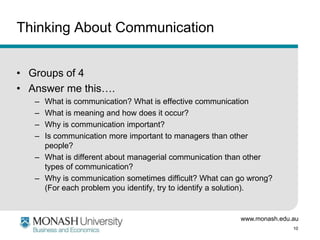 www.monash.edu.au
10
Thinking About Communication
• Groups of 4
• Answer me this….
– What is communication? What is effective communication
– What is meaning and how does it occur?
– Why is communication important?
– Is communication more important to managers than other
people?
– What is different about managerial communication than other
types of communication?
– Why is communication sometimes difficult? What can go wrong?
(For each problem you identify, try to identify a solution).
 