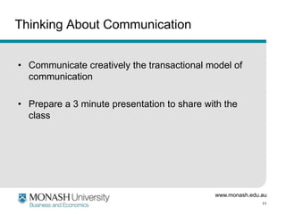 www.monash.edu.au
11
Thinking About Communication
• Communicate creatively the transactional model of
communication
• Prepare a 3 minute presentation to share with the
class
 
