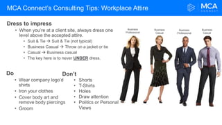 MCA Connect’s Consulting Tips: Workplace Attire
Dress to impress
• When you’re at a client site, always dress one
level above the accepted attire.
• Suit & Tie  Suit & Tie (not typical)
• Business Casual  Throw on a jacket or tie
• Casual  Business casual
• The key here is to never UNDER dress.
Don’t
• Shorts
• T-Shirts
• Holes
• Draw attention
• Politics or Personal
Views
Business
Professional
Business
Casual
Business
Casual
Business
Professional
Do
• Wear company logo’d
shirts
• Iron your clothes
• Cover body art and
remove body piercings
• Groom
 