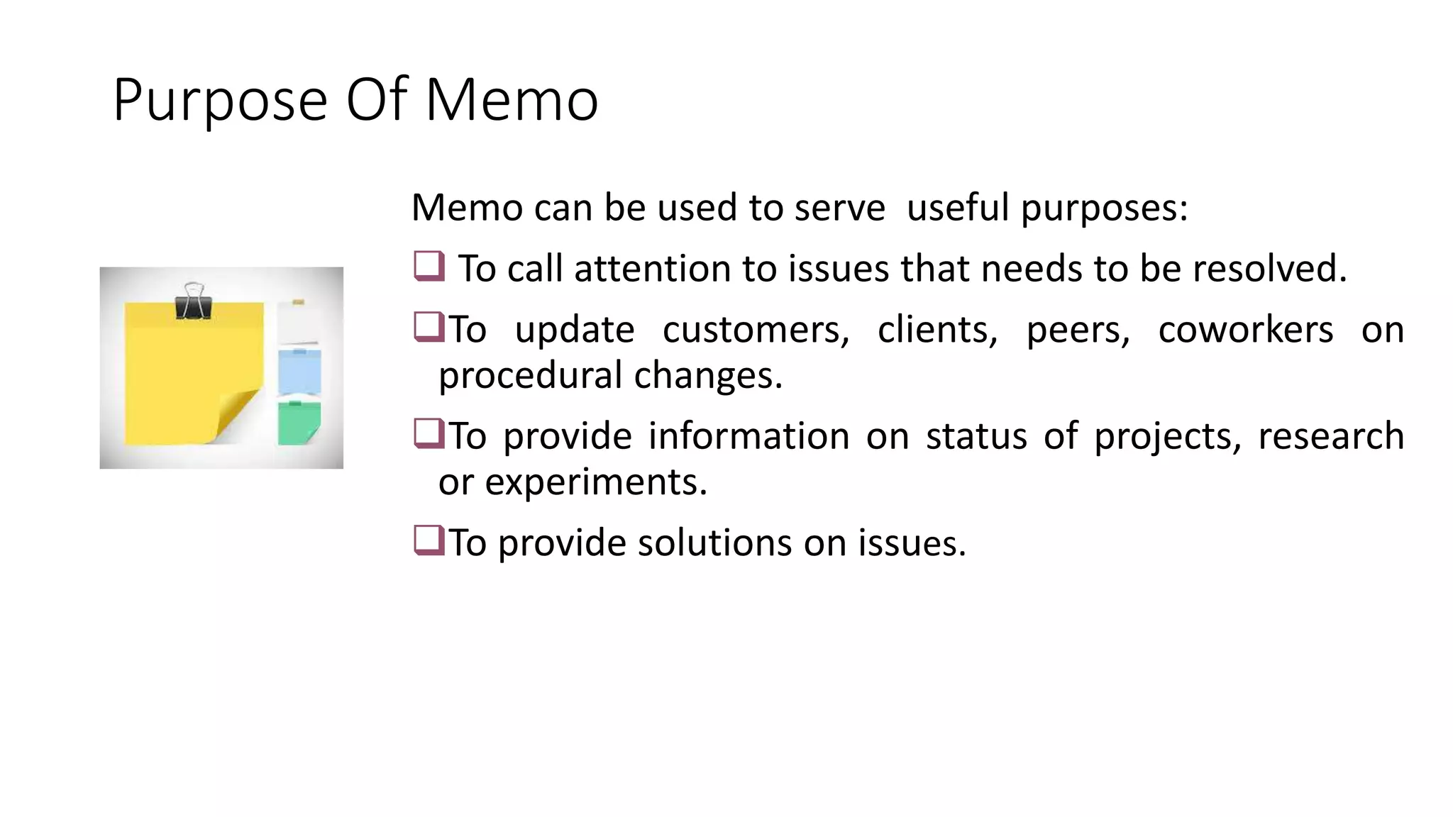 Purpose Of Memo
Memo can be used to serve useful purposes:
 To call attention to issues that needs to be resolved.
To update customers, clients, peers, coworkers on
procedural changes.
To provide information on status of projects, research
or experiments.
To provide solutions on issues.
 