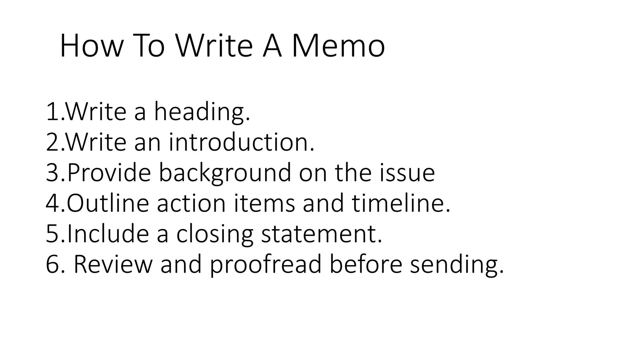 1.Write a heading.
2.Write an introduction.
3.Provide background on the issue
4.Outline action items and timeline.
5.Include a closing statement.
6. Review and proofread before sending.
How To Write A Memo
 