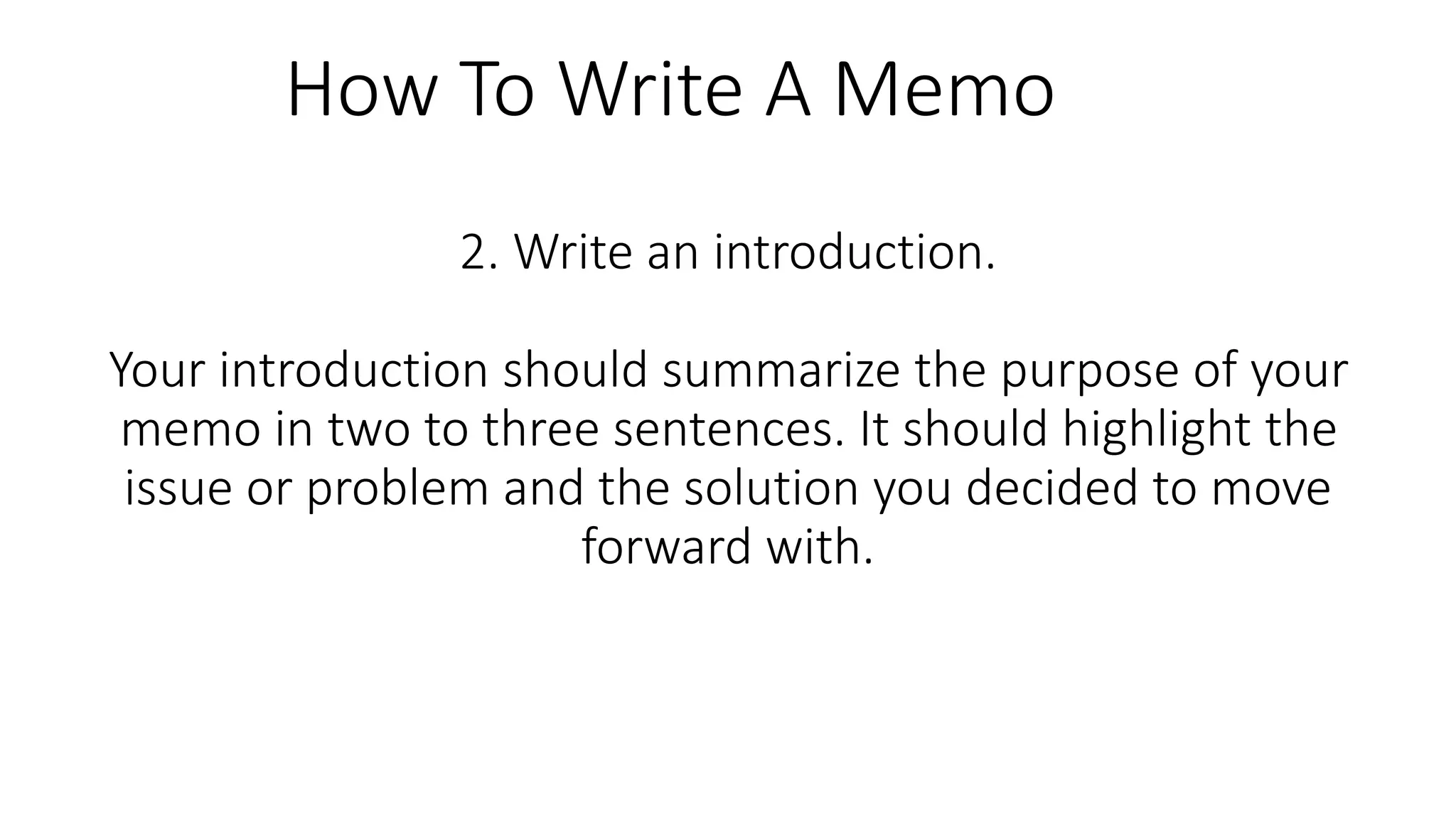 2. Write an introduction.
Your introduction should summarize the purpose of your
memo in two to three sentences. It should highlight the
issue or problem and the solution you decided to move
forward with.
How To Write A Memo
 