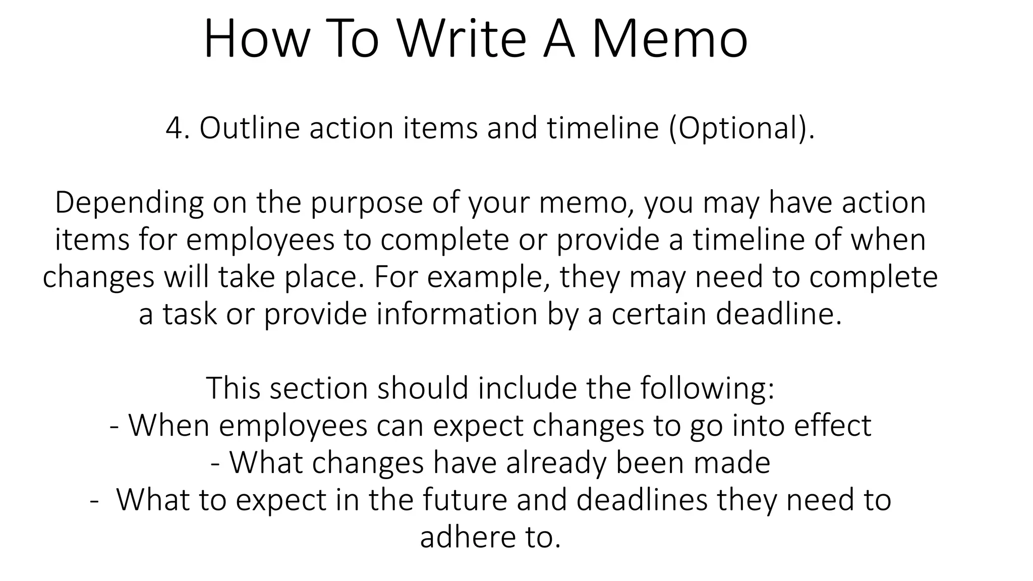 4. Outline action items and timeline (Optional).
Depending on the purpose of your memo, you may have action
items for employees to complete or provide a timeline of when
changes will take place. For example, they may need to complete
a task or provide information by a certain deadline.
This section should include the following:
- When employees can expect changes to go into effect
- What changes have already been made
- What to expect in the future and deadlines they need to
adhere to.
How To Write A Memo
 