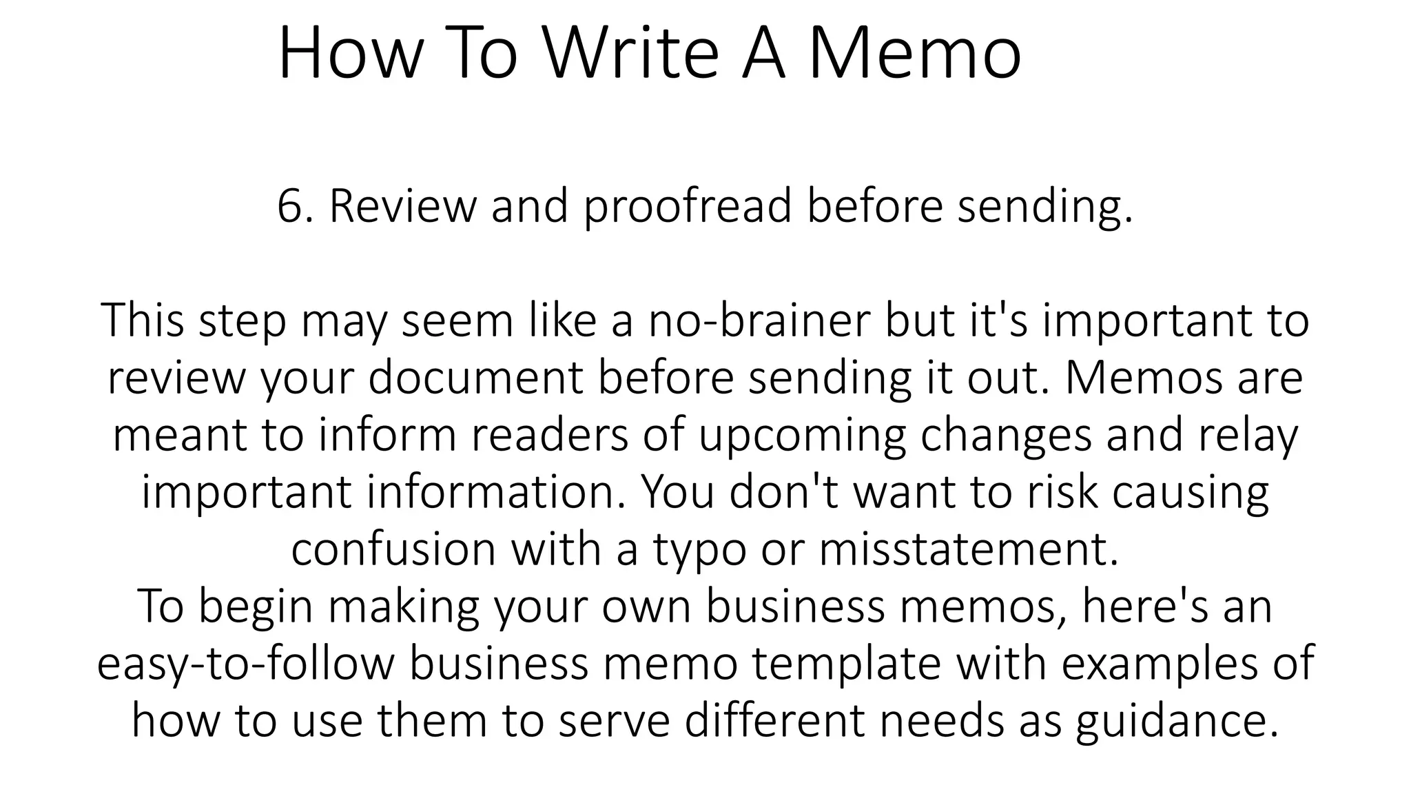 6. Review and proofread before sending.
This step may seem like a no-brainer but it's important to
review your document before sending it out. Memos are
meant to inform readers of upcoming changes and relay
important information. You don't want to risk causing
confusion with a typo or misstatement.
To begin making your own business memos, here's an
easy-to-follow business memo template with examples of
how to use them to serve different needs as guidance.
How To Write A Memo
 