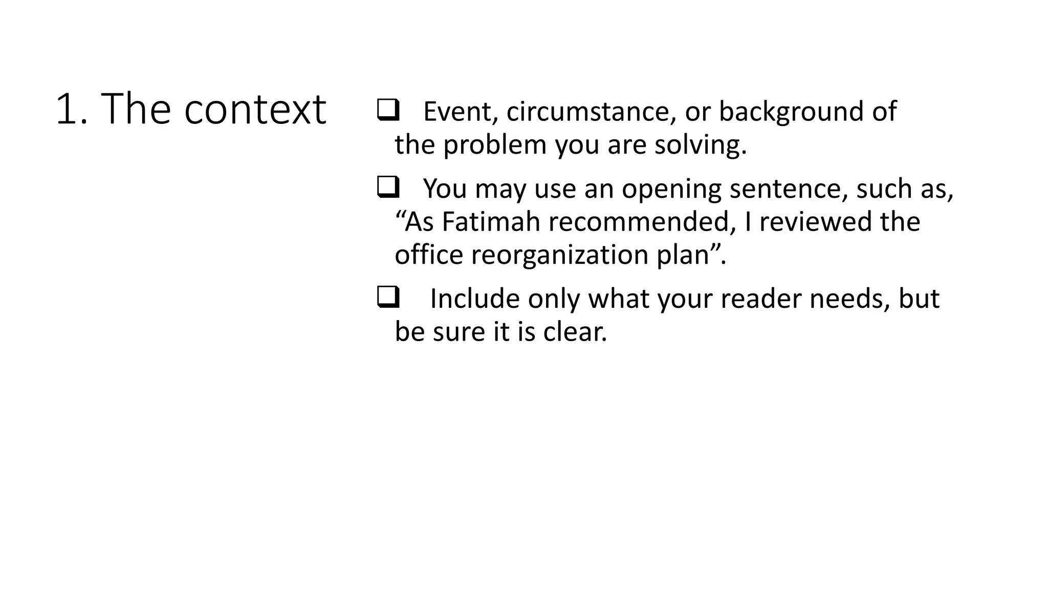 1. The context  Event, circumstance, or background of
the problem you are solving.
 You may use an opening sentence, such as,
“As Fatimah recommended, I reviewed the
office reorganization plan”.
 Include only what your reader needs, but
be sure it is clear.
 