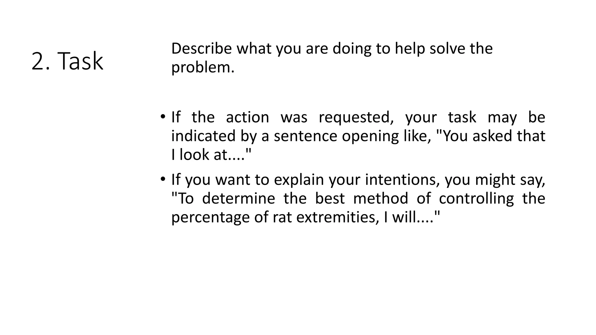2. Task
Describe what you are doing to help solve the
problem.
• If the action was requested, your task may be
indicated by a sentence opening like, "You asked that
I look at...."
• If you want to explain your intentions, you might say,
"To determine the best method of controlling the
percentage of rat extremities, I will...."
 
