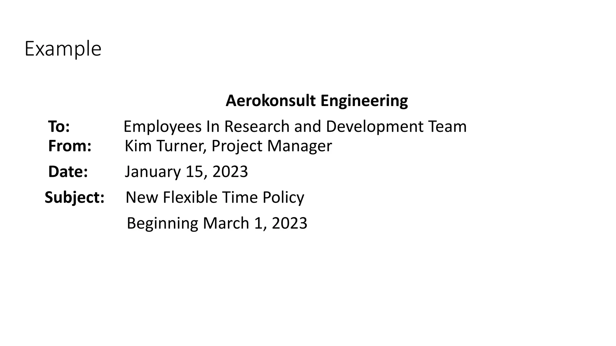 Example
Aerokonsult Engineering
To: Employees In Research and Development Team
From: Kim Turner, Project Manager
Date: January 15, 2023
Subject: New Flexible Time Policy
Beginning March 1, 2023
 