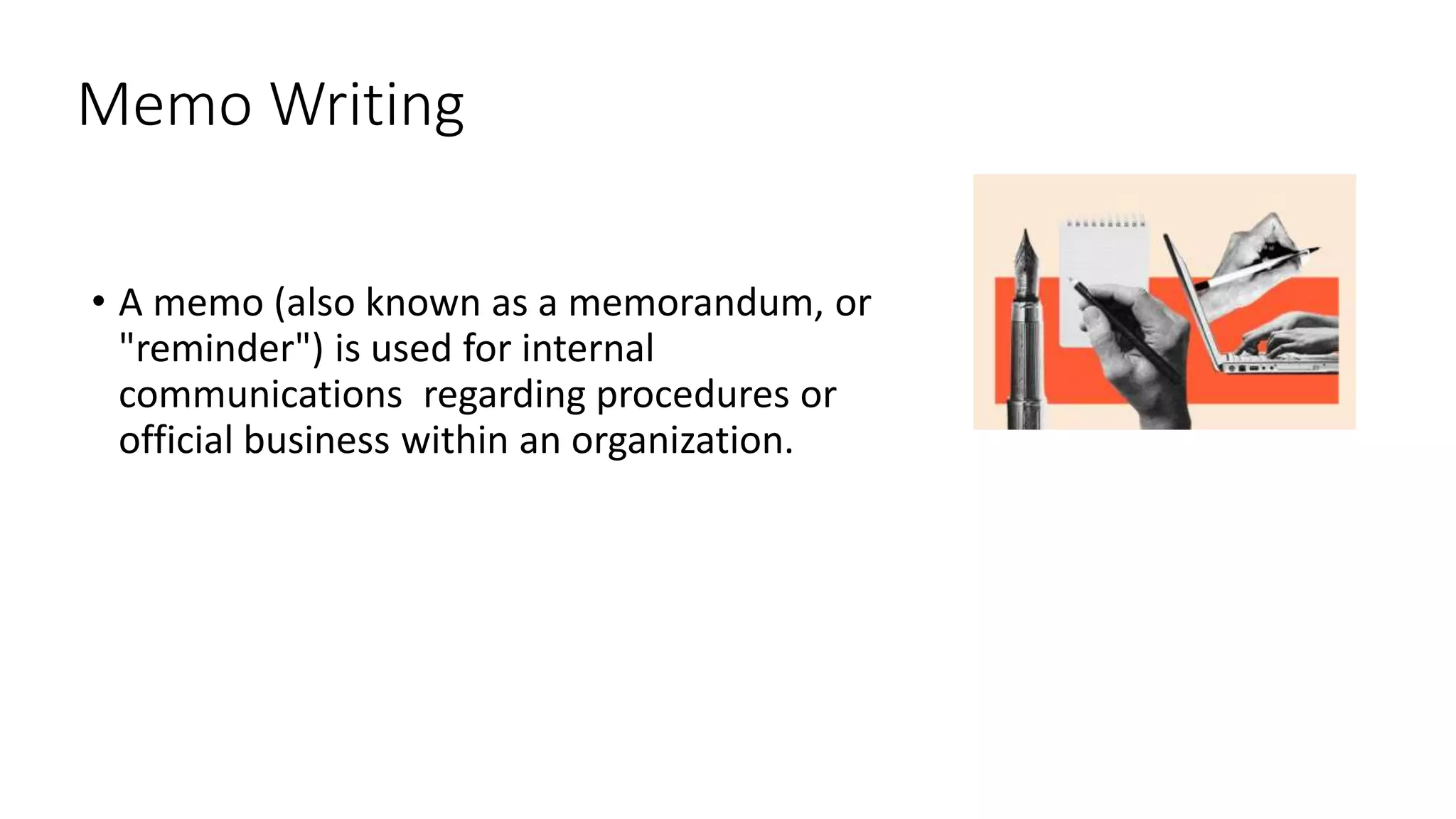 Memo Writing
• A memo (also known as a memorandum, or
"reminder") is used for internal
communications regarding procedures or
official business within an organization.
 