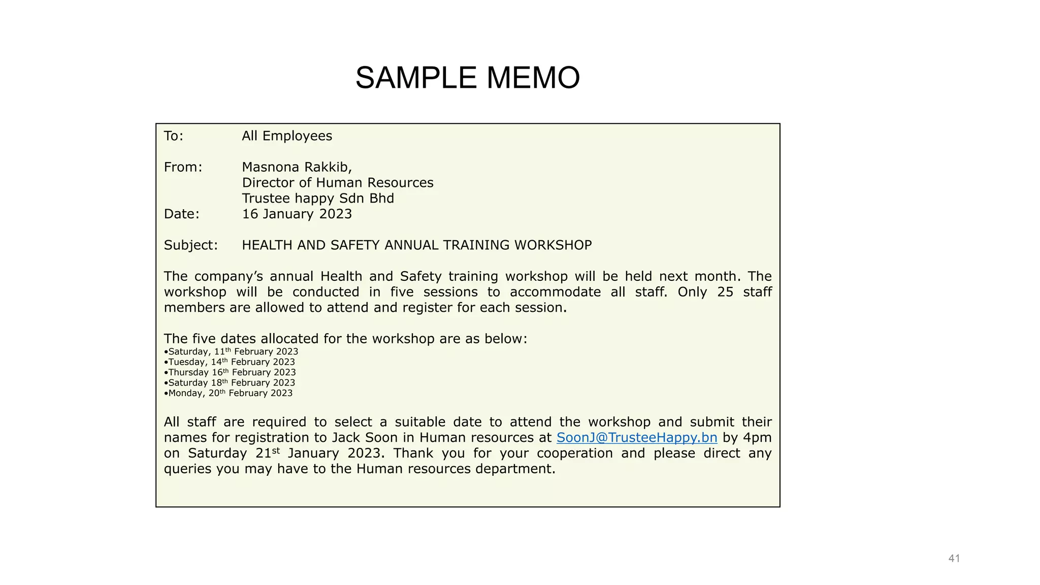 41
To: All Employees
From: Masnona Rakkib,
Director of Human Resources
Trustee happy Sdn Bhd
Date: 16 January 2023
Subject: HEALTH AND SAFETY ANNUAL TRAINING WORKSHOP
The company’s annual Health and Safety training workshop will be held next month. The
workshop will be conducted in five sessions to accommodate all staff. Only 25 staff
members are allowed to attend and register for each session.
The five dates allocated for the workshop are as below:
•Saturday, 11th February 2023
•Tuesday, 14th February 2023
•Thursday 16th February 2023
•Saturday 18th February 2023
•Monday, 20th February 2023
All staff are required to select a suitable date to attend the workshop and submit their
names for registration to Jack Soon in Human resources at SoonJ@TrusteeHappy.bn by 4pm
on Saturday 21st January 2023. Thank you for your cooperation and please direct any
queries you may have to the Human resources department.
SAMPLE MEMO
 