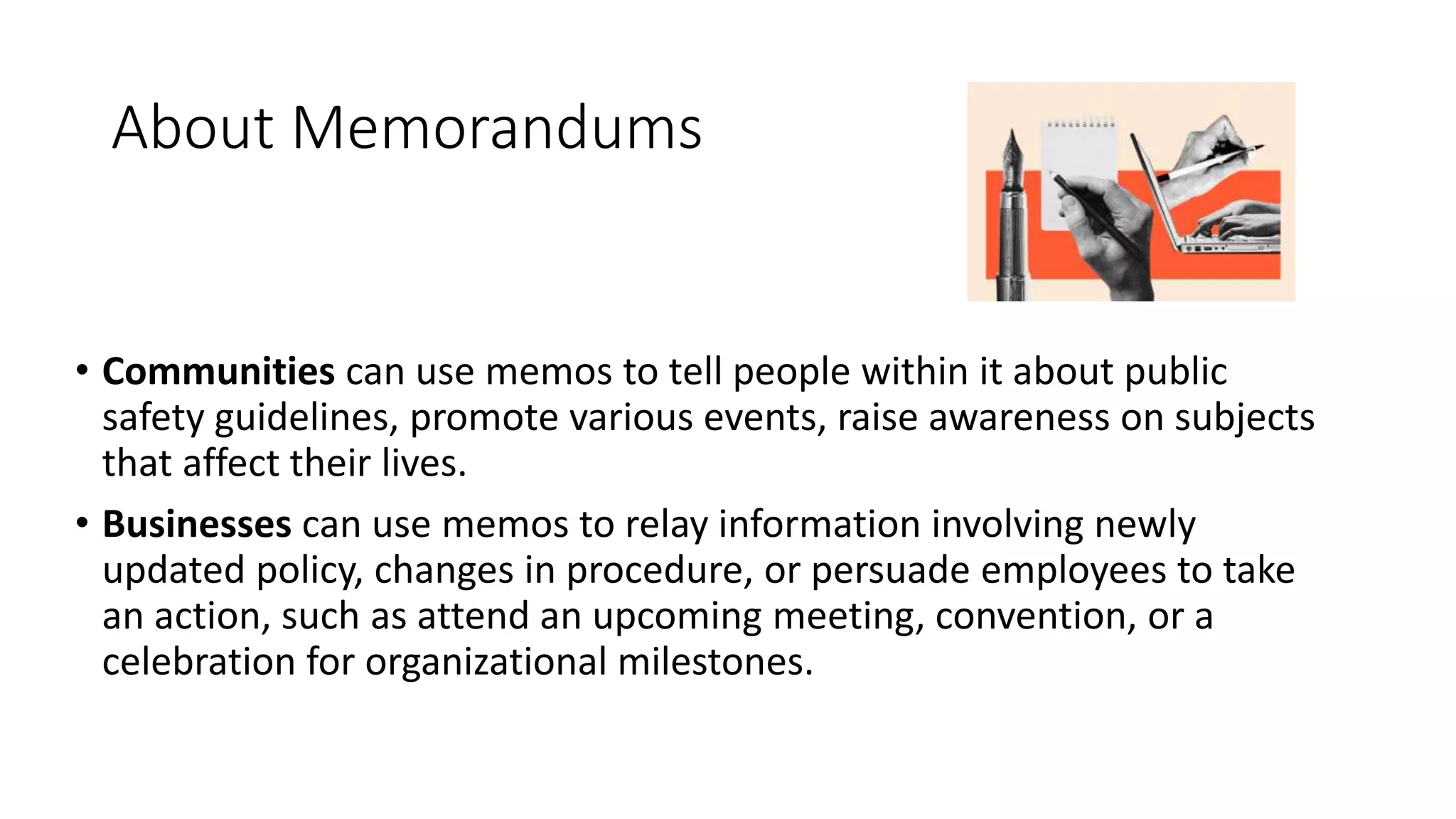 About Memorandums
• Communities can use memos to tell people within it about public
safety guidelines, promote various events, raise awareness on subjects
that affect their lives.
• Businesses can use memos to relay information involving newly
updated policy, changes in procedure, or persuade employees to take
an action, such as attend an upcoming meeting, convention, or a
celebration for organizational milestones.
 