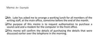 Memo: An Example
Mr. Luke has asked me to arrange a working lunch for all members of the
writing staff, at the main office, sometime before the end of the month.
The purpose of this memo is to request authorisation to purchase a
sound card and a modem for the computer in the front office.
This memo will confirm the details of purchasing the details that were
discussed earlier over the telephone in the morning.
 