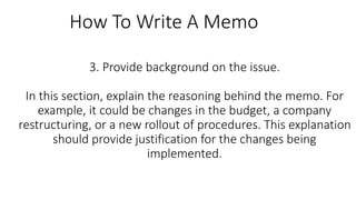 3. Provide background on the issue.
In this section, explain the reasoning behind the memo. For
example, it could be changes in the budget, a company
restructuring, or a new rollout of procedures. This explanation
should provide justification for the changes being
implemented.
How To Write A Memo
 
