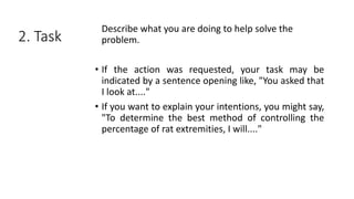 2. Task
Describe what you are doing to help solve the
problem.
• If the action was requested, your task may be
indicated by a sentence opening like, "You asked that
I look at...."
• If you want to explain your intentions, you might say,
"To determine the best method of controlling the
percentage of rat extremities, I will...."
 