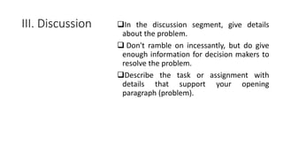 III. Discussion In the discussion segment, give details
about the problem.
 Don't ramble on incessantly, but do give
enough information for decision makers to
resolve the problem.
Describe the task or assignment with
details that support your opening
paragraph (problem).
 