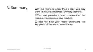 V. Summary If your memo is longer than a page, you may
want to include a separate summary segment.
This part provides a brief statement of the
recommendations you have reached.
These will help your reader understand the
key points of the memo immediately.
Universiti Teknologi Brunei
Dr. Zeiti Hamid
36
 