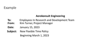 Example
Aerokonsult Engineering
To: Employees In Research and Development Team
From: Kim Turner, Project Manager
Date: January 15, 2023
Subject: New Flexible Time Policy
Beginning March 1, 2023
 