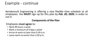 Example - continue
Aerokonsult Engineering is offering a new flexible time schedule to all
employees. You MUST sign up for this plan by Feb. 20, 2020, in order to
use it.
Components of the Plan
Employees must agree to:
• Work 40 hours a week
• Work a minimum of 4 days a week
• Arrive at work no later than 9:30 a.m.
• Leave work no earlier than 3:30 p.m.
 