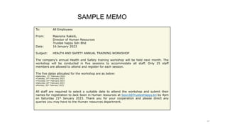 41
To: All Employees
From: Masnona Rakkib,
Director of Human Resources
Trustee happy Sdn Bhd
Date: 16 January 2023
Subject: HEALTH AND SAFETY ANNUAL TRAINING WORKSHOP
The company’s annual Health and Safety training workshop will be held next month. The
workshop will be conducted in five sessions to accommodate all staff. Only 25 staff
members are allowed to attend and register for each session.
The five dates allocated for the workshop are as below:
•Saturday, 11th February 2023
•Tuesday, 14th February 2023
•Thursday 16th February 2023
•Saturday 18th February 2023
•Monday, 20th February 2023
All staff are required to select a suitable date to attend the workshop and submit their
names for registration to Jack Soon in Human resources at SoonJ@TrusteeHappy.bn by 4pm
on Saturday 21st January 2023. Thank you for your cooperation and please direct any
queries you may have to the Human resources department.
SAMPLE MEMO
 