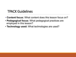 • Content focus: What content does this lesson focus on?
• Pedagogical focus: What pedagogical practices are
employed in this lesson?
• Technology used: What technologies are used?
TPACK Guidelines
 