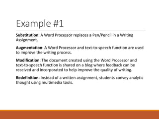 Example #1
Substitution: A Word Processor replaces a Pen/Pencil in a Writing
Assignment.
Augmentation: A Word Processor and text-to-speech function are used
to improve the writing process.
Modification: The document created using the Word Processor and
text-to-speech function is shared on a blog where feedback can be
received and incorporated to help improve the quality of writing.
Redefinition: Instead of a written assignment, students convey analytic
thought using multimedia tools.
 