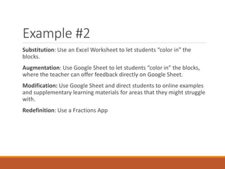 Example #2
Substitution: Use an Excel Worksheet to let students “color in” the
blocks.
Augmentation: Use Google Sheet to let students “color in” the blocks,
where the teacher can offer feedback directly on Google Sheet.
Modification: Use Google Sheet and direct students to online examples
and supplementary learning materials for areas that they might struggle
with.
Redefinition: Use a Fractions App
 