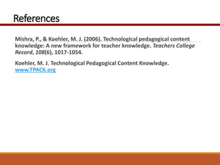 References
Mishra, P., & Koehler, M. J. (2006). Technological pedagogical content
knowledge: A new framework for teacher knowledge. Teachers College
Record, 108(6), 1017-1054.
Koehler, M. J. Technological Pedagogical Content Knowledge.
www.TPACK.org
 