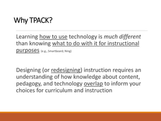 Why TPACK?
Learning how to use technology is much different
than knowing what to do with it for instructional
purposes (e.g., Smartboard; Ning)
Designing (or redesigning) instruction requires an
understanding of how knowledge about content,
pedagogy, and technology overlap to inform your
choices for curriculum and instruction
 