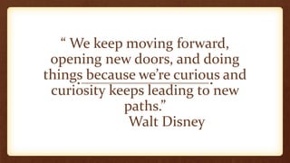 “ We keep moving forward,
opening new doors, and doing
things because we’re curious and
curiosity keeps leading to new
paths.”
Walt Disney
 